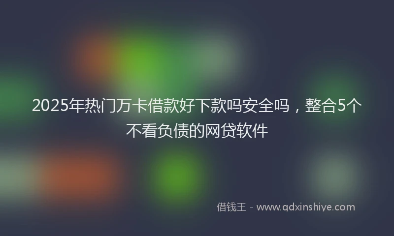 2025年热门万卡借款好下款吗安全吗，整合5个不看负债的网贷软件