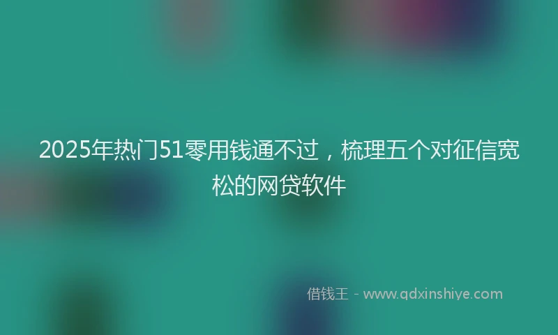 2025年热门51零用钱通不过，梳理五个对征信宽松的网贷软件