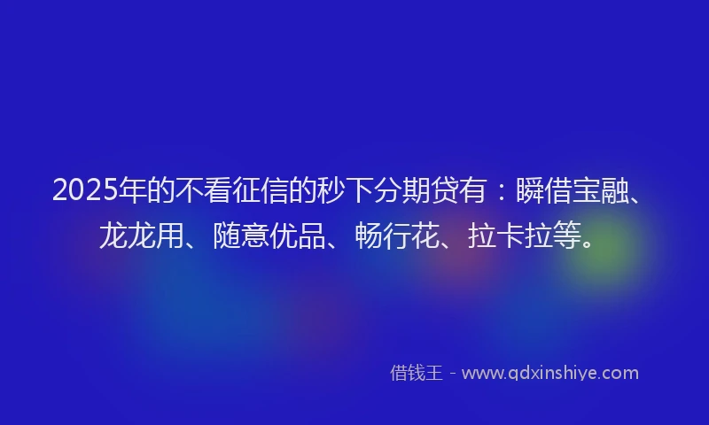 2025年的不看征信的秒下分期贷有：瞬借宝融、龙龙用、随意优品、畅行花、拉卡拉等。