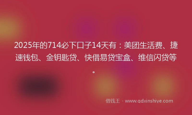 2025年的714必下口子14天有：美团生活费、捷速钱包、金钥匙贷、快借易贷宝盒、维信闪贷等。