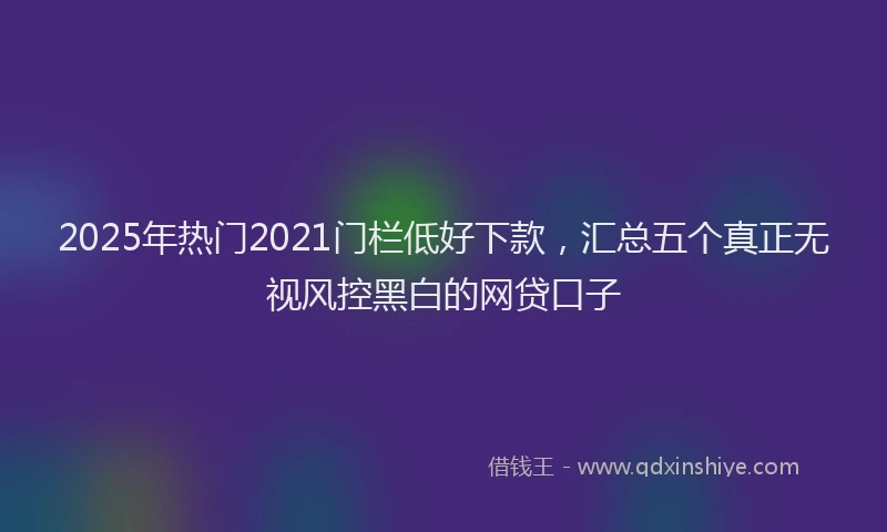 2025年热门2021门栏低好下款，汇总五个真正无视风控黑白的网贷口子