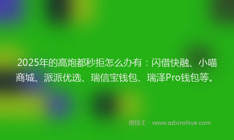 2025年的高炮都秒拒怎么办有：闪借快融、小喵商城、派派优选、瑞信宝钱包、瑞泽Pro钱包等。