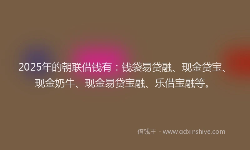 2025年的朝联借钱有：钱袋易贷融、现金贷宝、现金奶牛、现金易贷宝融、乐借宝融等。