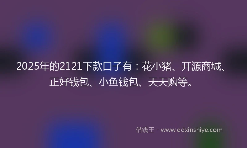 2025年的2121下款口子有：花小猪、开源商城、正好钱包、小鱼钱包、天天购等。