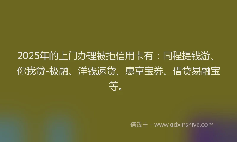2025年的上门办理被拒信用卡有：同程提钱游、你我贷-极融、洋钱速贷、惠享宝券、借贷易融宝等。