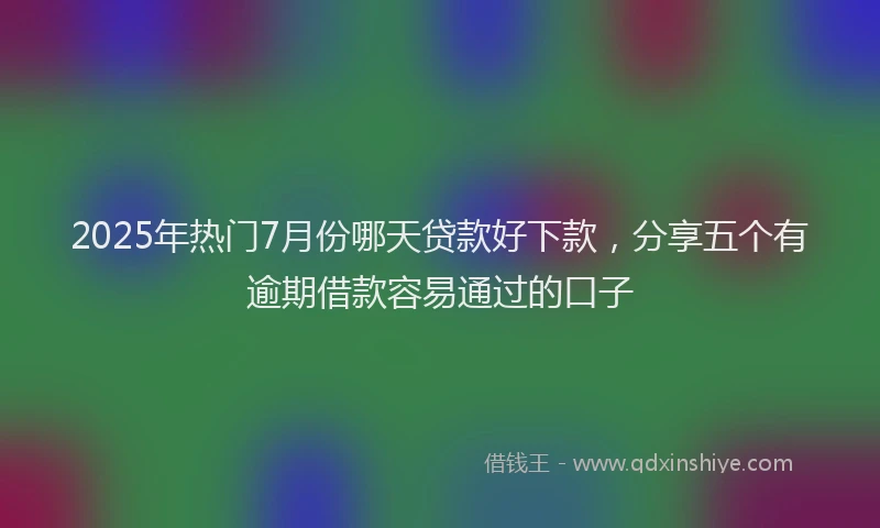 2025年热门7月份哪天贷款好下款，分享五个有逾期借款容易通过的口子