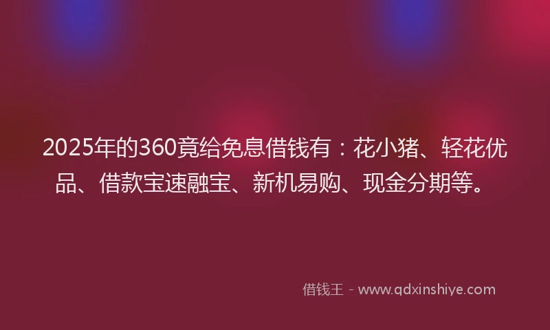 2025年的360竟给免息借钱有：花小猪、轻花优品、借款宝速融宝、新机易购、现金分期等。
