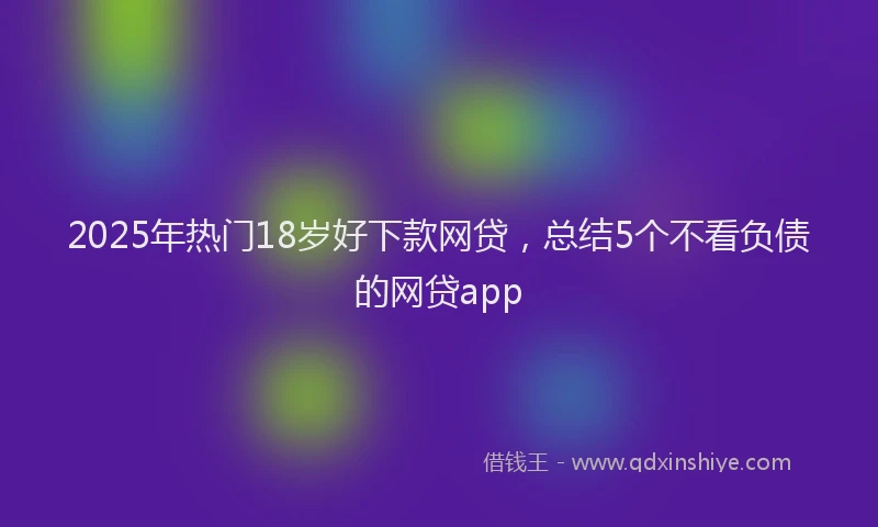 2025年热门18岁好下款网贷，总结5个不看负债的网贷app
