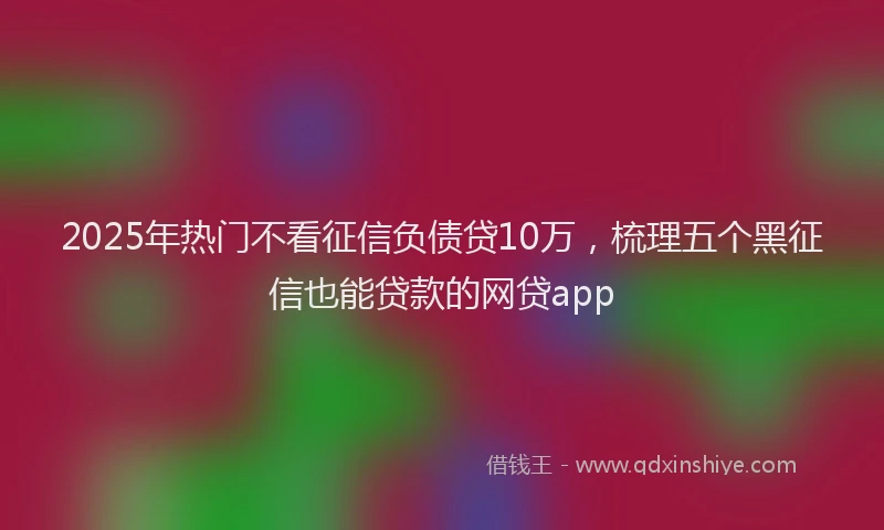 2025年热门不看征信负债贷10万，梳理五个黑征信也能贷款的网贷app