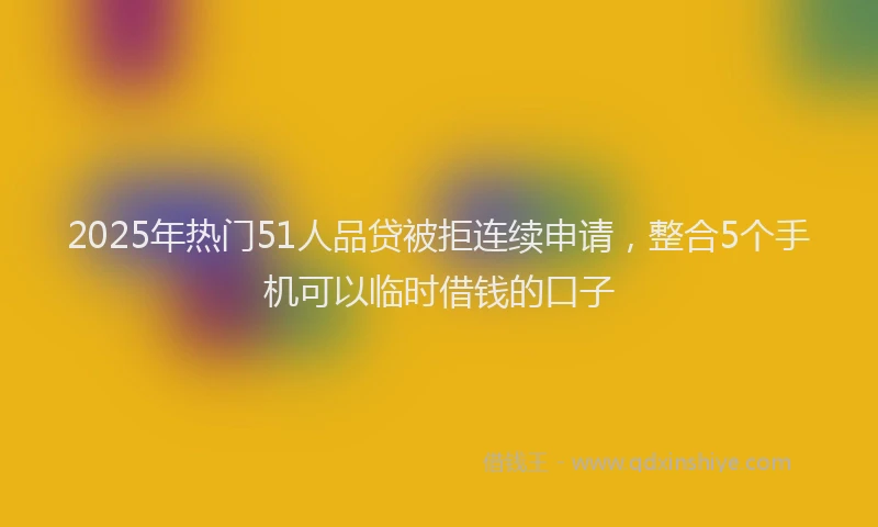 2025年热门51人品贷被拒连续申请，整合5个手机可以临时借钱的口子