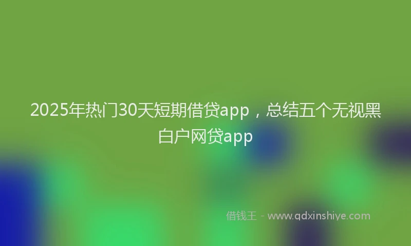 2025年热门30天短期借贷app，总结五个无视黑白户网贷app