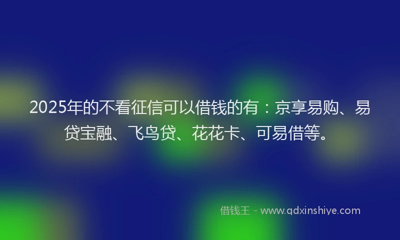 2025年的不看征信可以借钱的有：京享易购、易贷宝融、飞鸟贷、花花卡、可易借等。