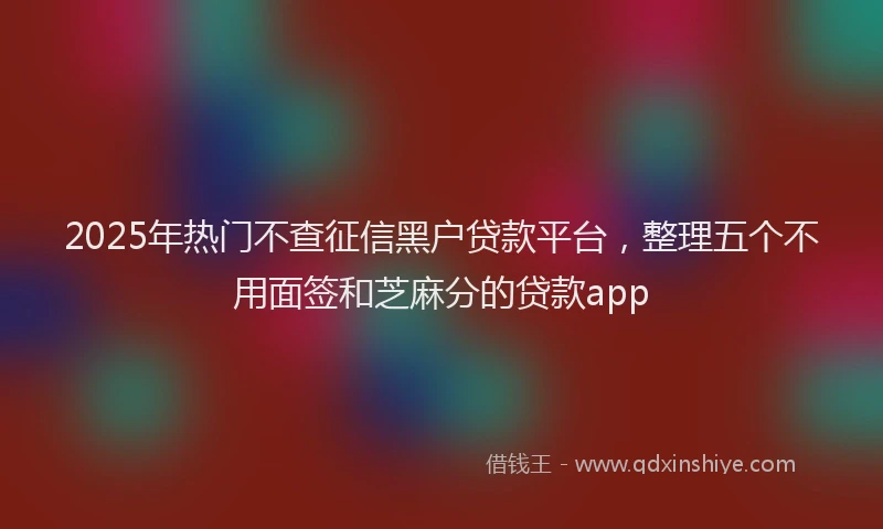 2025年热门不查征信黑户贷款平台，整理五个不用面签和芝麻分的贷款app