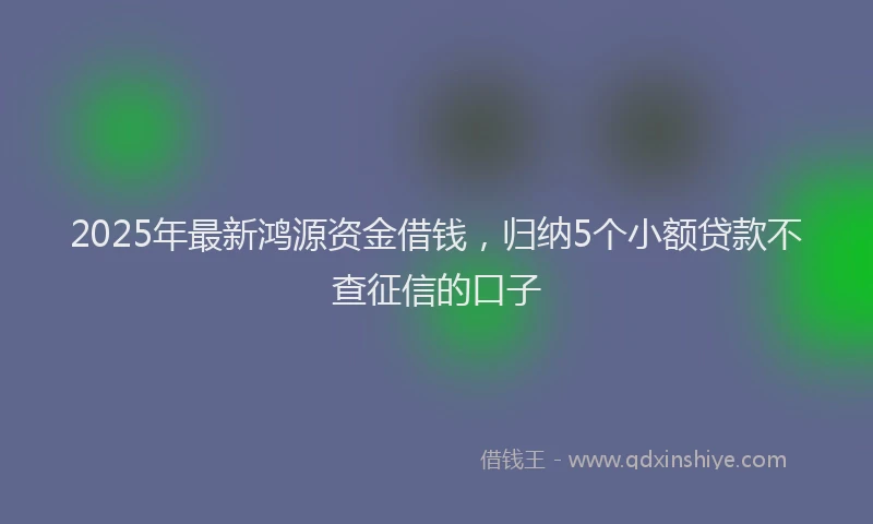 2025年最新鸿源资金借钱，归纳5个小额贷款不查征信的口子