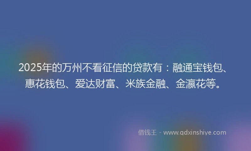 2025年的万州不看征信的贷款有：融通宝钱包、惠花钱包、爱达财富、米族金融、金瀛花等。