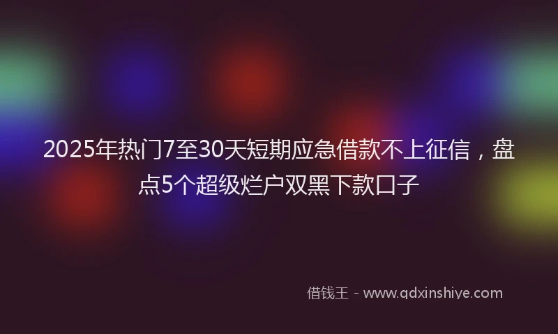 2025年热门7至30天短期应急借款不上征信，盘点5个超级烂户双黑下款口子