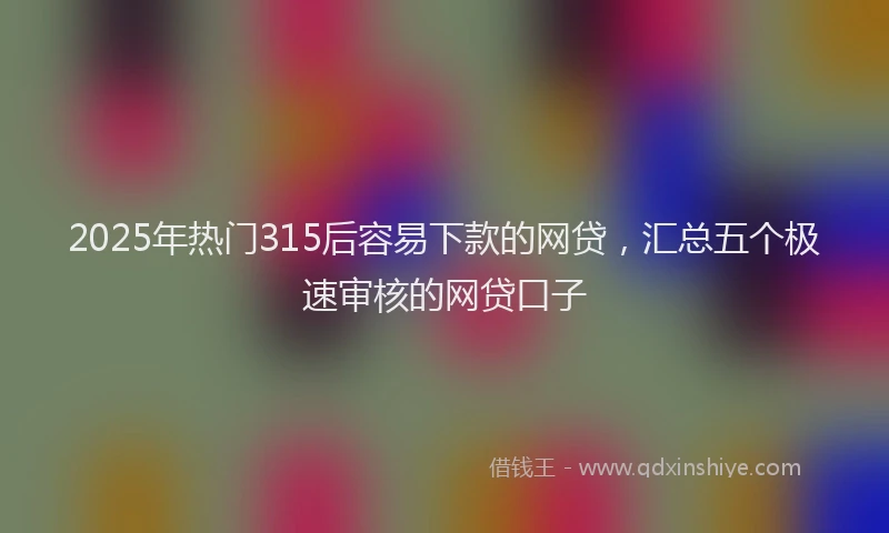 2025年热门315后容易下款的网贷，汇总五个极速审核的网贷口子