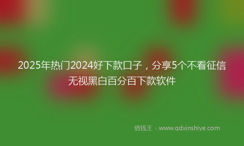 2025年热门2024好下款口子，分享5个不看征信无视黑白百分百下款软件