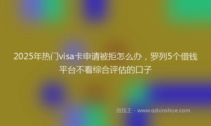 2025年热门visa卡申请被拒怎么办，罗列5个借钱平台不看综合评估的口子