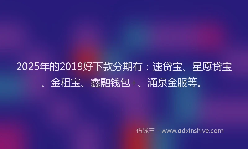2025年的2019好下款分期有：速贷宝、星愿贷宝、金租宝、鑫融钱包+、涌泉金服等。