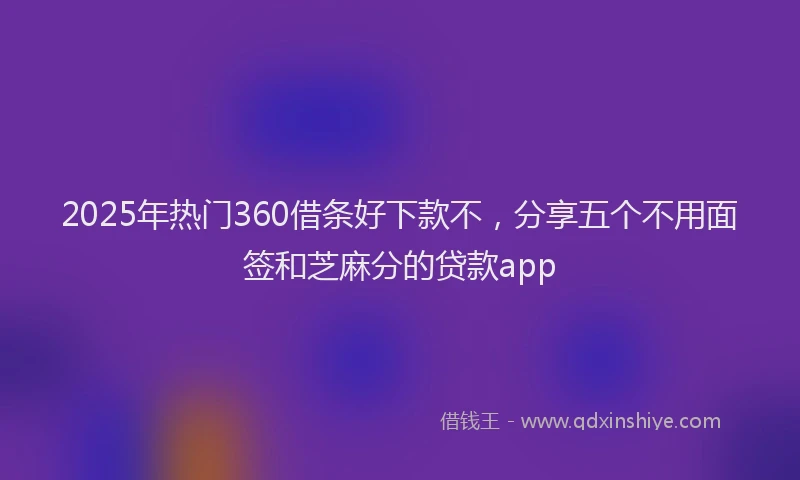 2025年热门360借条好下款不，分享五个不用面签和芝麻分的贷款app