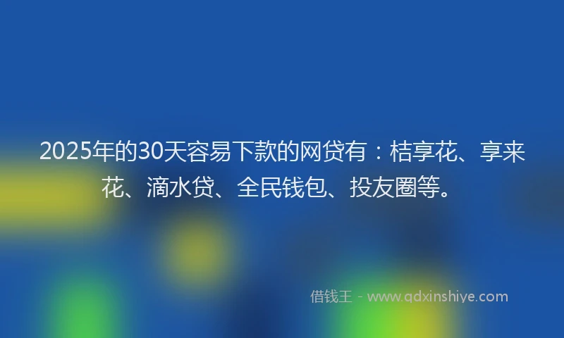 2025年的30天容易下款的网贷有：桔享花、享来花、滴水贷、全民钱包、投友圈等。
