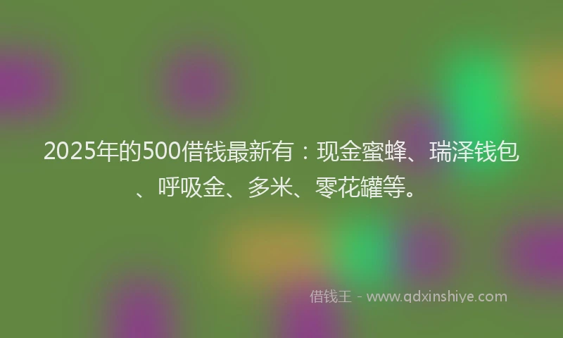 2025年的500借钱最新有：现金蜜蜂、瑞泽钱包、呼吸金、多米、零花罐等。