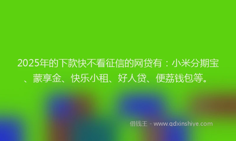 2025年的下款快不看征信的网贷有：小米分期宝、蒙享金、快乐小租、好人贷、便荔钱包等。