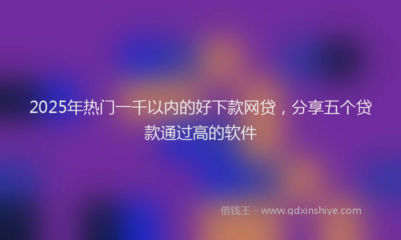 2025年热门一千以内的好下款网贷，分享五个贷款通过高的软件