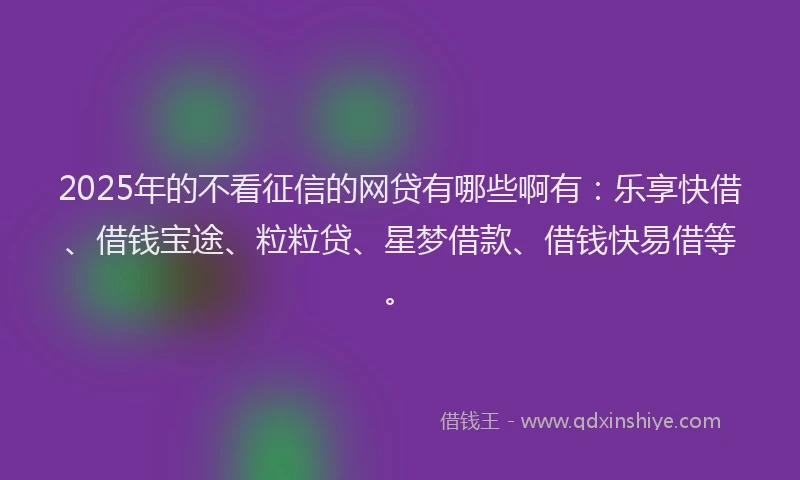 2025年的不看征信的网贷有哪些啊有：乐享快借、借钱宝途、粒粒贷、星梦借款、借钱快易借等。