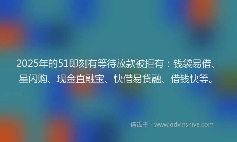 2025年的51即刻有等待放款被拒有：钱袋易借、星闪购、现金直融宝、快借易贷融、借钱快等。