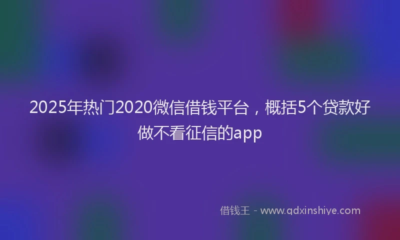 2025年热门2020微信借钱平台，概括5个贷款好做不看征信的app