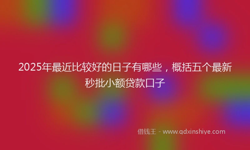 2025年最近比较好的日子有哪些，概括五个最新秒批小额贷款口子