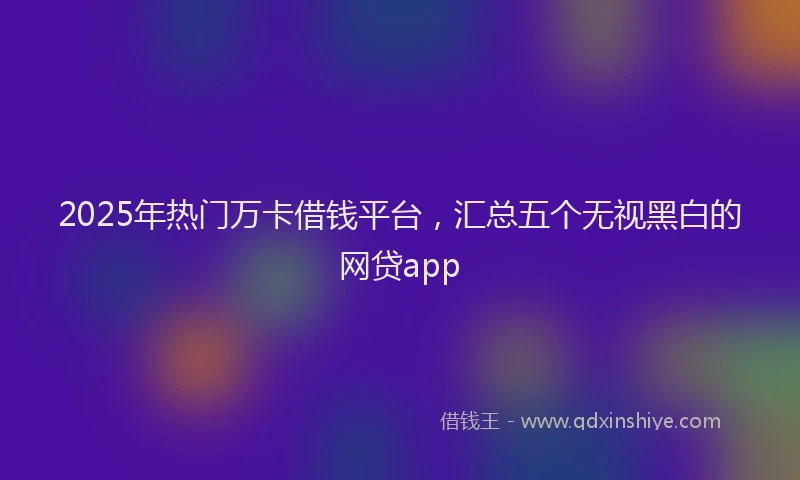 2025年热门万卡借钱平台，汇总五个无视黑白的网贷app