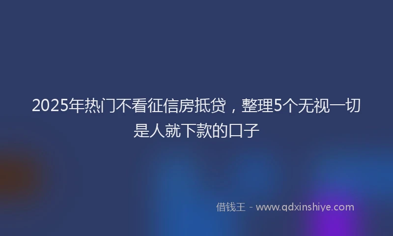 2025年热门不看征信房抵贷，整理5个无视一切是人就下款的口子
