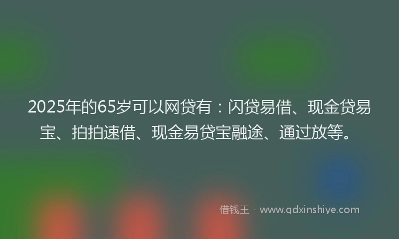 2025年的65岁可以网贷有：闪贷易借、现金贷易宝、拍拍速借、现金易贷宝融途、通过放等。