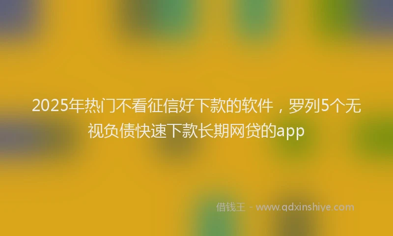 2025年热门不看征信好下款的软件，罗列5个无视负债快速下款长期网贷的app