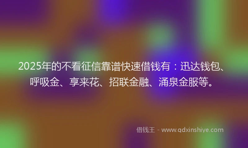 2025年的不看征信靠谱快速借钱有：迅达钱包、呼吸金、享来花、招联金融、涌泉金服等。
