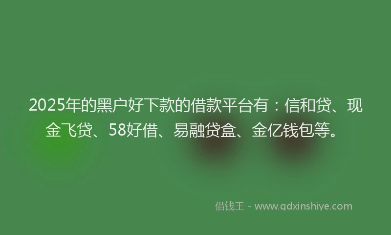 2025年的黑户好下款的借款平台有：信和贷、现金飞贷、58好借、易融贷盒、金亿钱包等。