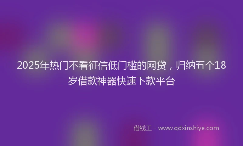 2025年热门不看征信低门槛的网贷，归纳五个18岁借款神器快速下款平台