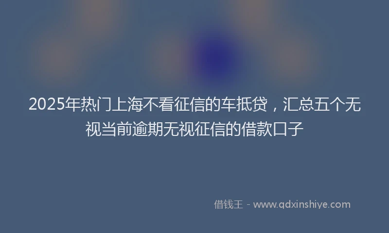 2025年热门上海不看征信的车抵贷，汇总五个无视当前逾期无视征信的借款口子