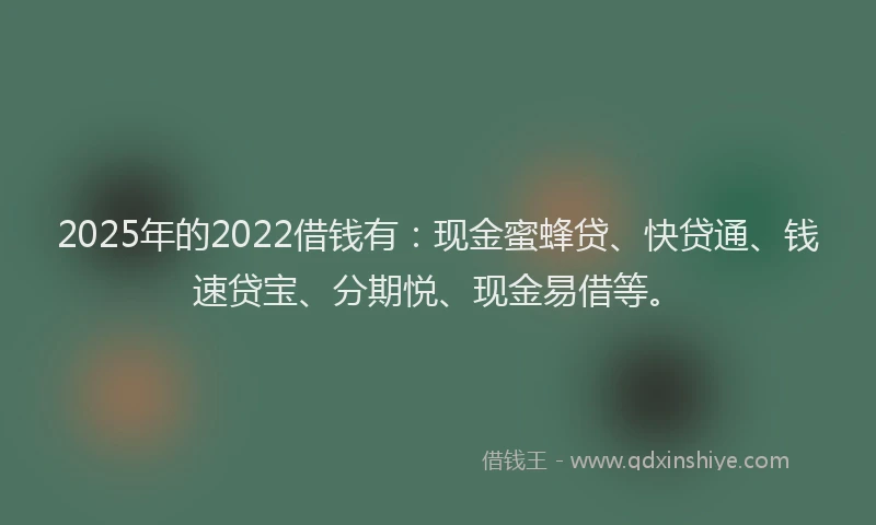 2025年的2022借钱有：现金蜜蜂贷、快贷通、钱速贷宝、分期悦、现金易借等。