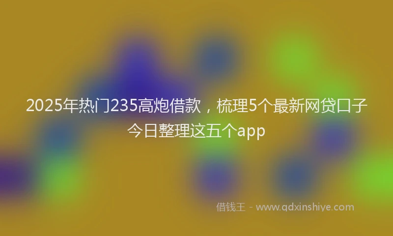 2025年热门235高炮借款，梳理5个最新网贷口子今日整理这五个app