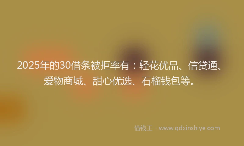 2025年的30借条被拒率有：轻花优品、信贷通、爱物商城、甜心优选、石榴钱包等。