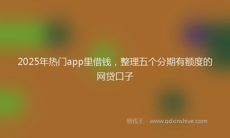 2025年热门app里借钱，整理五个分期有额度的网贷口子