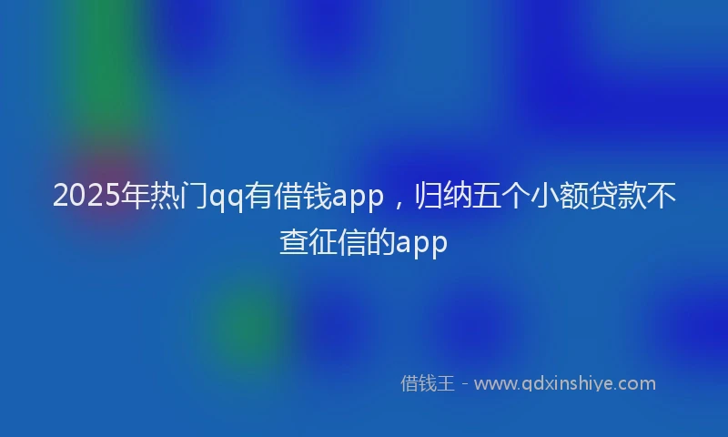 2025年热门qq有借钱app，归纳五个小额贷款不查征信的app