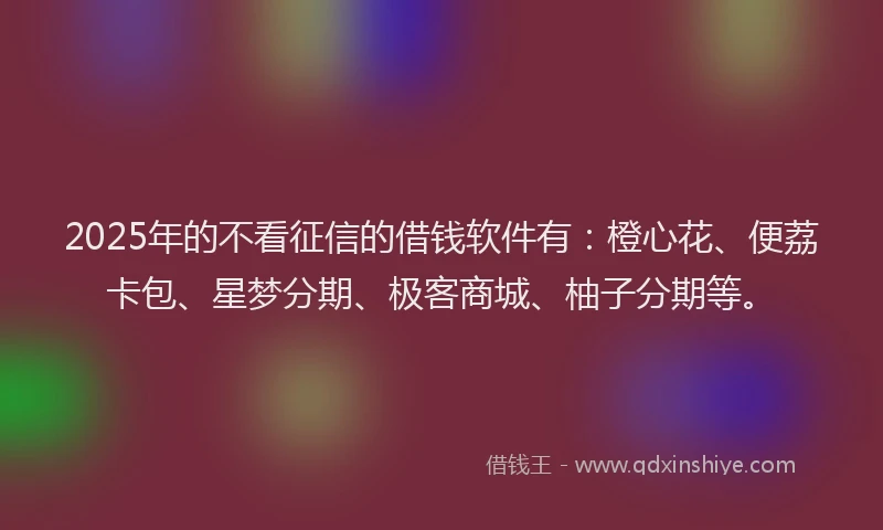 2025年的不看征信的借钱软件有：橙心花、便荔卡包、星梦分期、极客商城、柚子分期等。
