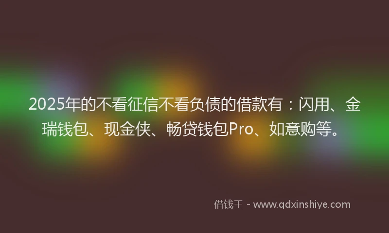 2025年的不看征信不看负债的借款有：闪用、金瑞钱包、现金侠、畅贷钱包Pro、如意购等。