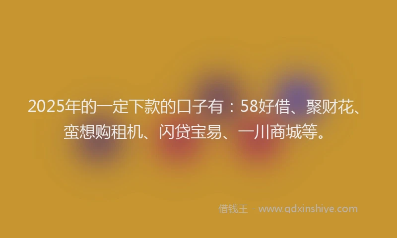 2025年的一定下款的口子有：58好借、聚财花、蛮想购租机、闪贷宝易、一川商城等。