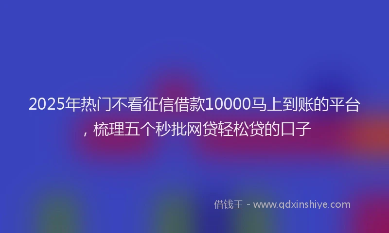 2025年热门不看征信借款10000马上到账的平台，梳理五个秒批网贷轻松贷的口子